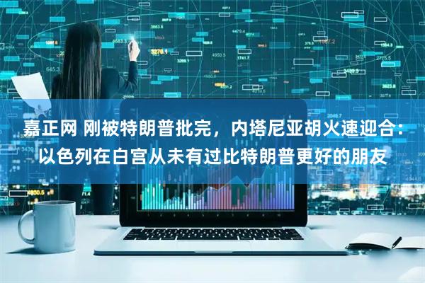 嘉正网 刚被特朗普批完，内塔尼亚胡火速迎合：以色列在白宫从未有过比特朗普更好的朋友
