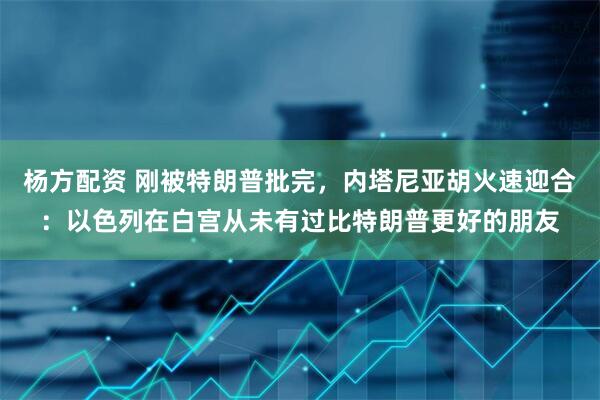 杨方配资 刚被特朗普批完，内塔尼亚胡火速迎合：以色列在白宫从未有过比特朗普更好的朋友