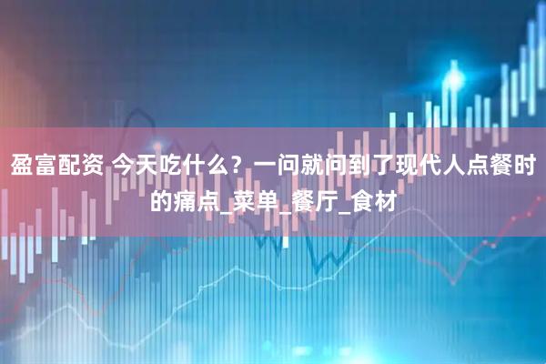 盈富配资 今天吃什么？一问就问到了现代人点餐时的痛点_菜单_餐厅_食材