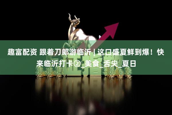 趣富配资 跟着刀郎游临沂 | 这口盛夏鲜到爆！快来临沂打卡②_美食_舌尖_夏日