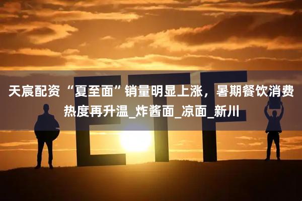 天宸配资 “夏至面”销量明显上涨，暑期餐饮消费热度再升温_炸酱面_凉面_新川