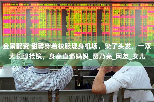 金景配资 甜馨穿着校服现身机场，染了头发，一双大长腿抢镜，身高直逼妈妈_贾乃亮_网友_女儿