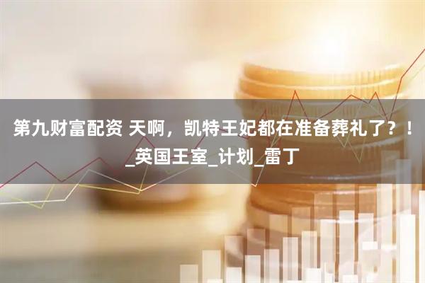 第九财富配资 天啊，凯特王妃都在准备葬礼了？！_英国王室_计划_雷丁