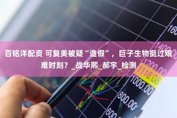 百铭洋配资 可复美被疑“造假”，巨子生物挺过艰难时刻？_战华熙_郝宇_检测