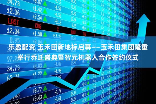 乐盈配资 玉禾田新地标启幕——玉禾田集团隆重举行乔迁盛典暨智元机器人合作签约仪式