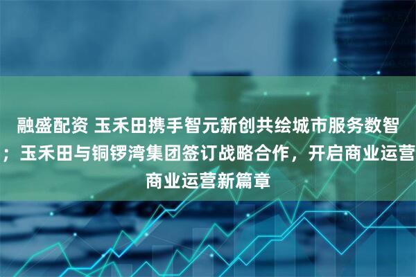 融盛配资 玉禾田携手智元新创共绘城市服务数智化蓝图；玉禾田与铜锣湾集团签订战略合作，开启商业运营新篇章
