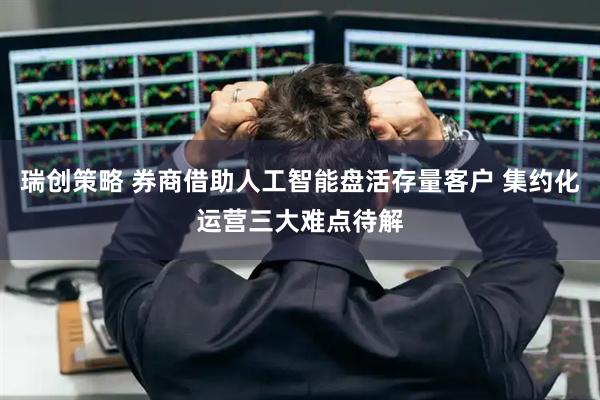 瑞创策略 券商借助人工智能盘活存量客户 集约化运营三大难点待解