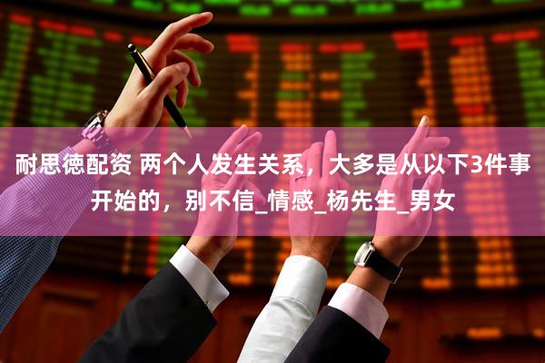 耐思徳配资 两个人发生关系，大多是从以下3件事开始的，别不信_情感_杨先生_男女