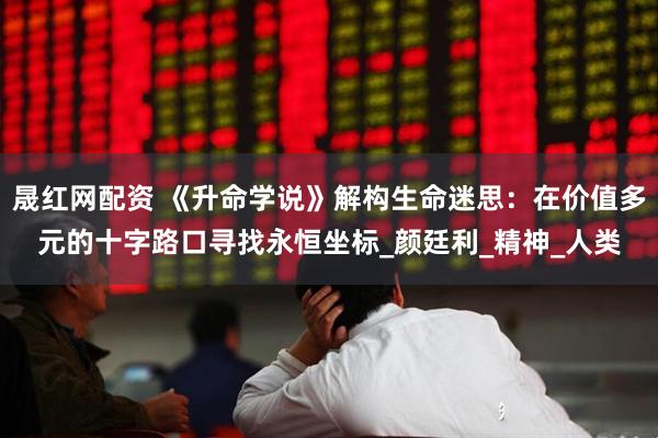 晟红网配资 《升命学说》解构生命迷思：在价值多元的十字路口寻找永恒坐标_颜廷利_精神_人类