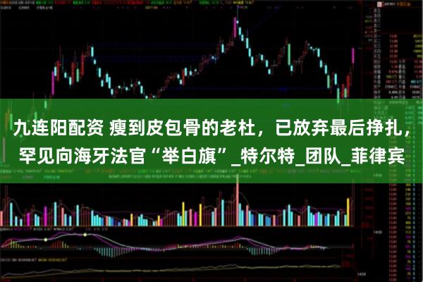九连阳配资 瘦到皮包骨的老杜，已放弃最后挣扎，罕见向海牙法官“举白旗”_特尔特_团队_菲律宾