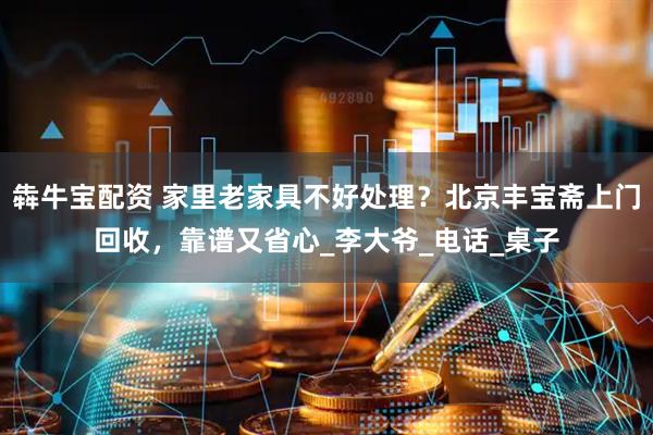 犇牛宝配资 家里老家具不好处理？北京丰宝斋上门回收，靠谱又省心_李大爷_电话_桌子