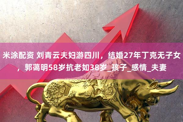 米涂配资 刘青云夫妇游四川，结婚27年丁克无子女，郭蔼明58岁抗老如38岁_孩子_感情_夫妻