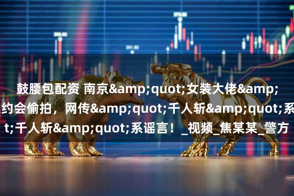 鼓腰包配资 南京&quot;女装大佬&quot;落网！假扮女性约会偷拍，网传&quot;千人斩&quot;系谣言！_视频_焦某某_警方