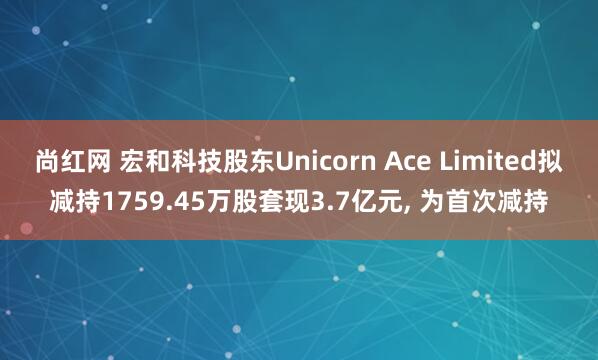尚红网 宏和科技股东Unicorn Ace Limited拟减持1759.45万股套现3.7亿元, 为首次减持