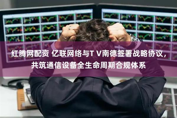 红腾网配资 亿联网络与T V南德签署战略协议，共筑通信设备全生命周期合规体系