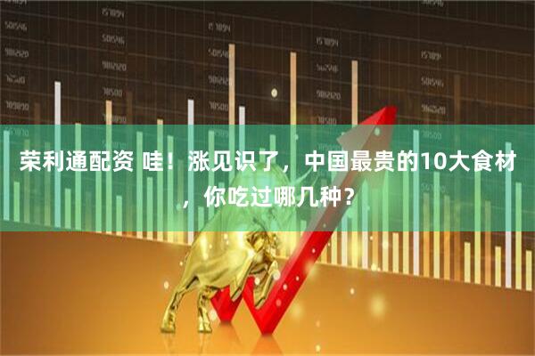 荣利通配资 哇！涨见识了，中国最贵的10大食材，你吃过哪几种？