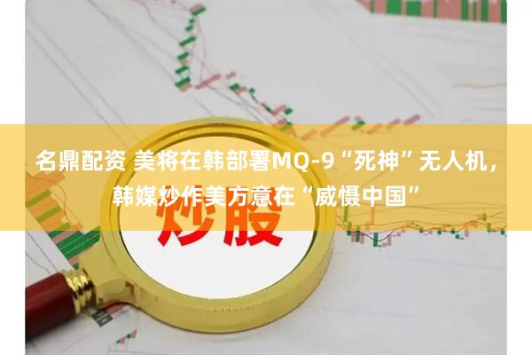 名鼎配资 美将在韩部署MQ-9“死神”无人机，韩媒炒作美方意在“威慑中国”