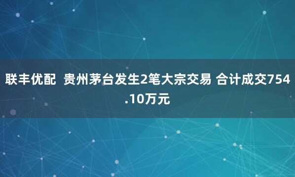 联丰优配  贵州茅台发生2笔大宗交易 合计成交754.10万元
