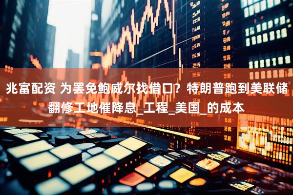 兆富配资 为罢免鲍威尔找借口？特朗普跑到美联储翻修工地催降息_工程_美国_的成本
