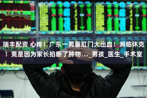 瑞丰配资 心疼！广东一男童肛门大出血！濒临休克！竟是因为家长掐断了肿物…_男孩_医生_手术室