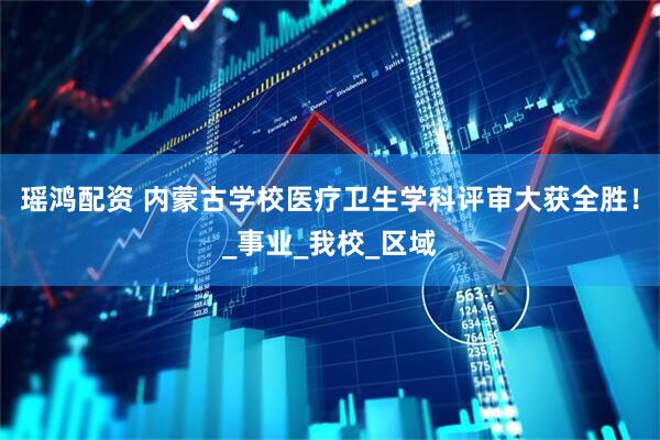 瑶鸿配资 内蒙古学校医疗卫生学科评审大获全胜！_事业_我校_区域