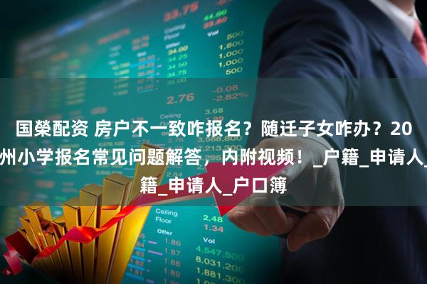 国榮配资 房户不一致咋报名？随迁子女咋办？2025年郑州小学报名常见问题解答，内附视频！_户籍_申请人_户口簿
