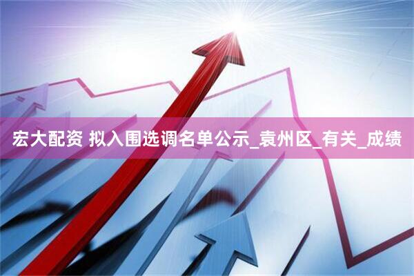 宏大配资 拟入围选调名单公示_袁州区_有关_成绩
