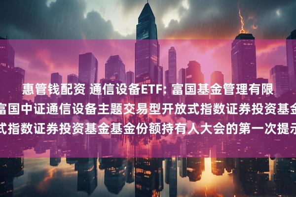 惠管钱配资 通信设备ETF: 富国基金管理有限公司关于以通讯方式召开富国中证通信设备主题交易型开放式指数证券投资基金基金份额持有人大会的第一次提示性公告