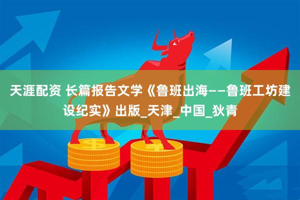 天涯配资 长篇报告文学《鲁班出海——鲁班工坊建设纪实》出版_天津_中国_狄青