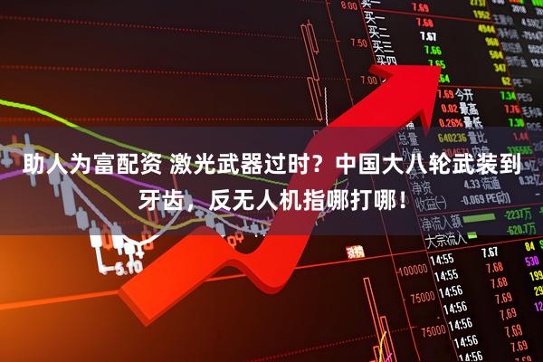助人为富配资 激光武器过时？中国大八轮武装到牙齿，反无人机指哪打哪！