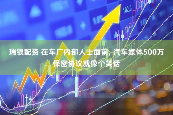 瑞银配资 在车厂内部人士面前, 汽车媒体500万保密协议就像个笑话
