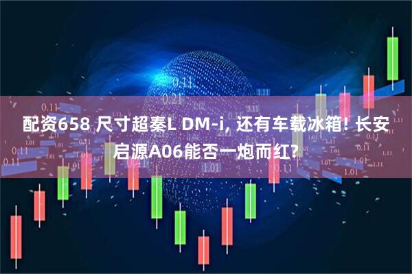 配资658 尺寸超秦L DM-i, 还有车载冰箱! 长安启源A06能否一炮而红?