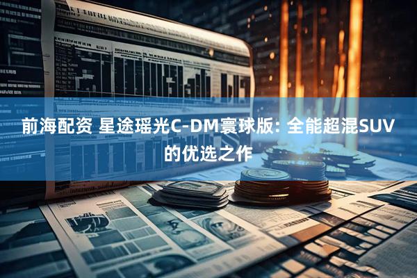 前海配资 星途瑶光C-DM寰球版: 全能超混SUV的优选之作