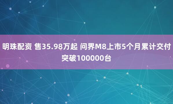 明珠配资 售35.98万起 问界M8上市5个月累计交付突破100000台