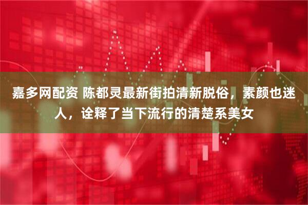 嘉多网配资 陈都灵最新街拍清新脱俗，素颜也迷人，诠释了当下流行的清楚系美女