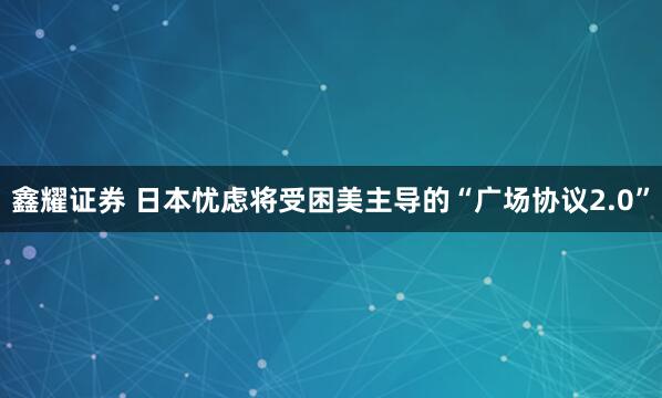 鑫耀证券 日本忧虑将受困美主导的“广场协议2.0”