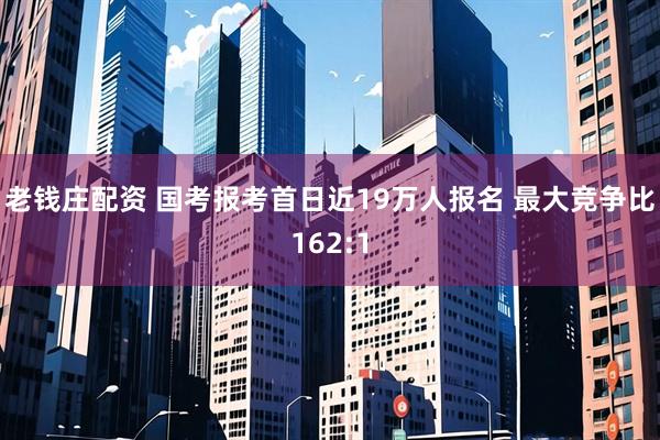 老钱庄配资 国考报考首日近19万人报名 最大竞争比162:1