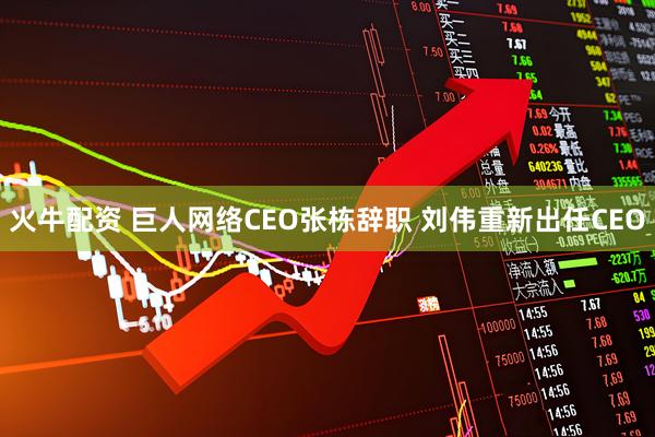 火牛配资 巨人网络CEO张栋辞职 刘伟重新出任CEO