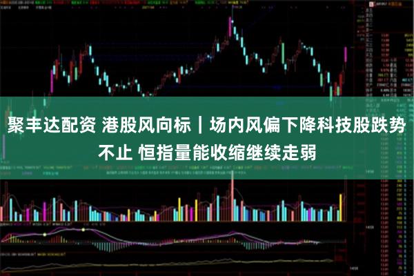 聚丰达配资 港股风向标｜场内风偏下降科技股跌势不止 恒指量能收缩继续走弱