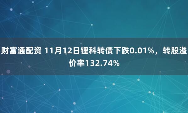 财富通配资 11月12日锂科转债下跌0.01%，转股溢价率132.74%