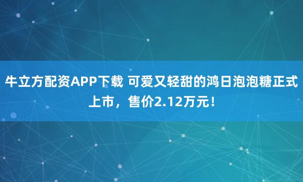 牛立方配资APP下载 可爱又轻甜的鸿日泡泡糖正式上市，售价2.12万元！