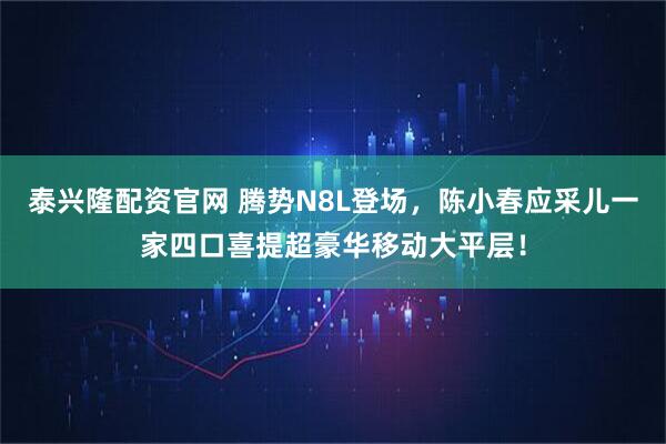 泰兴隆配资官网 腾势N8L登场，陈小春应采儿一家四口喜提超豪华移动大平层！