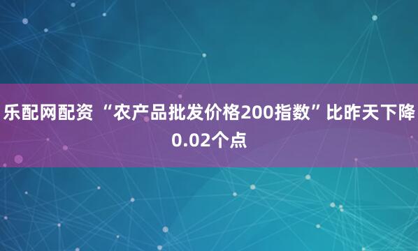乐配网配资 “农产品批发价格200指数”比昨天下降0.02个点