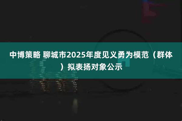 中博策略 聊城市2025年度见义勇为模范（群体）拟表扬对象公示
