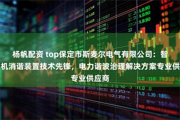 杨帆配资 top保定市斯麦尔电气有限公司：智能微机消谐装置技术先锋，电力谐波治理解决方案专业供应商