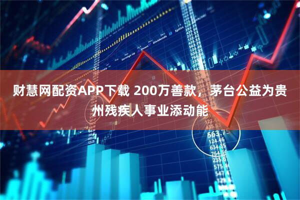 财慧网配资APP下载 200万善款，茅台公益为贵州残疾人事业添动能