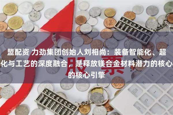 盟配资 力劲集团创始人刘相尚：装备智能化、超大型化与工艺的深度融合，是释放镁合金材料潜力的核心引擎