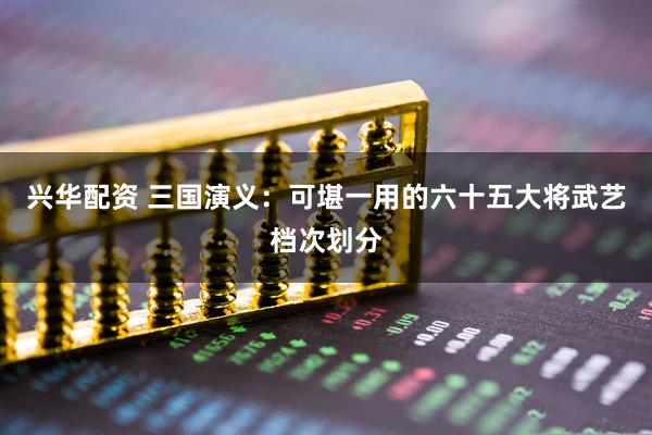 兴华配资 三国演义：可堪一用的六十五大将武艺档次划分