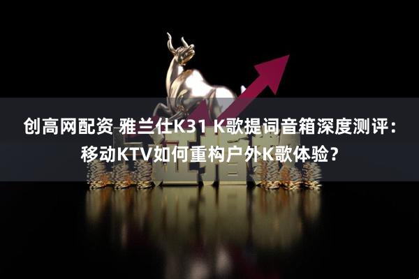 创高网配资 雅兰仕K31 K歌提词音箱深度测评：移动KTV如何重构户外K歌体验？