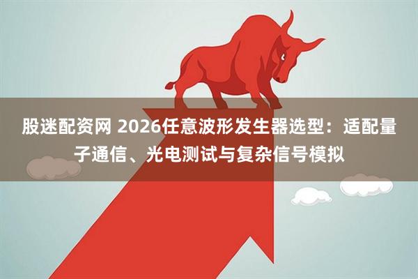 股迷配资网 2026任意波形发生器选型:适配量子通信、光电测试与复杂信号模拟